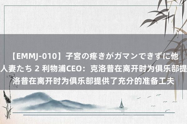 【EMMJ-010】子宮の疼きがガマンできずに他人棒でヨガリ狂う美人妻たち 2 利物浦CEO：克洛普在离开时为俱乐部提供了充分的准备工夫