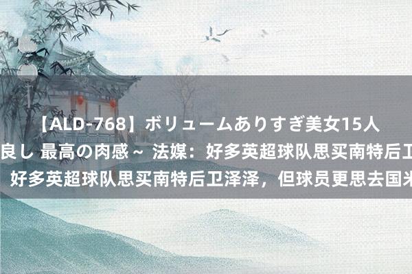 【ALD-768】ボリュームありすぎ美女15人～抱いて良し 抱かれて良し 最高の肉感～ 法媒：好多英超球队思买南特后卫泽泽，但球员更思去国米