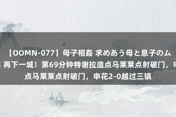 【OOMN-077】母子相姦 求めあう母と息子のムスコ 4時間 25名 再下一城！第69分钟特谢拉造点马莱莱点射破门，申花2-0越过三镇