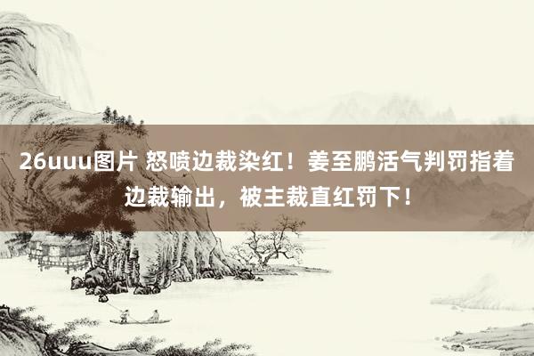 26uuu图片 怒喷边裁染红！姜至鹏活气判罚指着边裁输出，被主裁直红罚下！