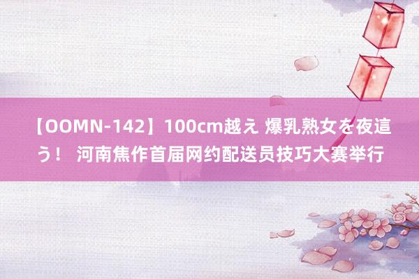 【OOMN-142】100cm越え 爆乳熟女を夜這う！ 河南焦作首届网约配送员技巧大赛举行