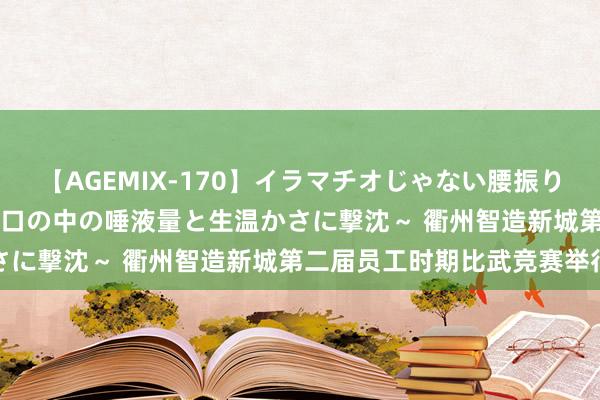 【AGEMIX-170】イラマチオじゃない腰振りフェラチオ 3 ～女の子の口の中の唾液量と生温かさに撃沈～ 衢州智造新城第二届员工时期比武竞赛举行