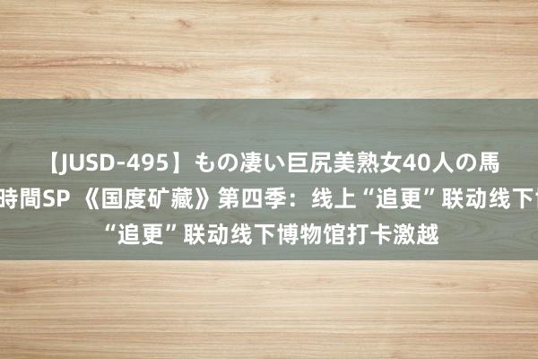 【JUSD-495】もの凄い巨尻美熟女40人の馬乗りファック8時間SP 《国度矿藏》第四季：线上“追更”联动线下博物馆打卡激越