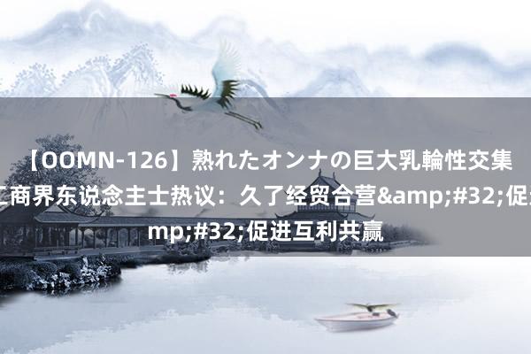 【OOMN-126】熟れたオンナの巨大乳輪性交集 中好意思工商界东说念主士热议：久了经贸合营&#32;促进互利共赢