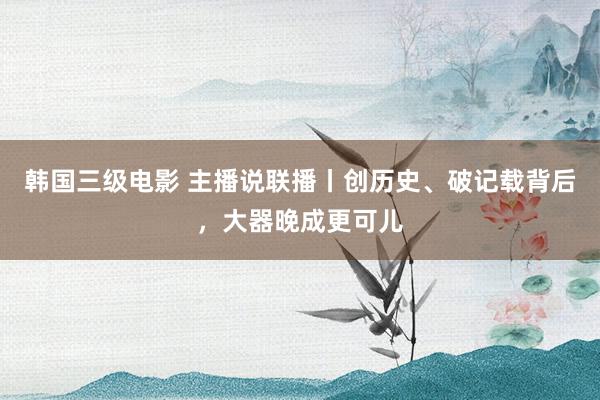 韩国三级电影 主播说联播丨创历史、破记载背后，大器晚成更可儿