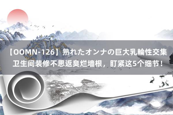 【OOMN-126】熟れたオンナの巨大乳輪性交集 卫生间装修不思返臭烂墙根，盯紧这5个细节！