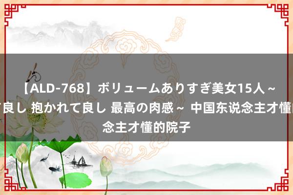 【ALD-768】ボリュームありすぎ美女15人～抱いて良し 抱かれて良し 最高の肉感～ 中国东说念主才懂的院子