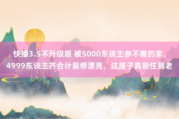 快播3.5不升级版 被5000东谈主参不雅的家，4999东谈主齐合计装修漂亮，这屋子真能住到老