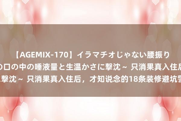 【AGEMIX-170】イラマチオじゃない腰振りフェラチオ 3 ～女の子の口の中の唾液量と生温かさに撃沈～ 只消果真入住后，才知说念的18条装修避坑警戒！