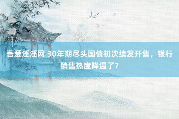 吾爱淫淫网 30年期尽头国债初次续发开售，银行销售热度降温了？