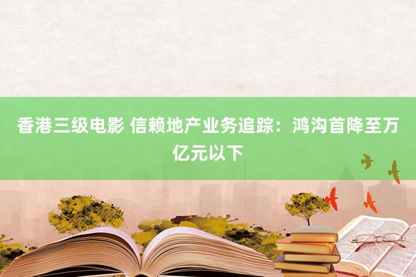 香港三级电影 信赖地产业务追踪：鸿沟首降至万亿元以下