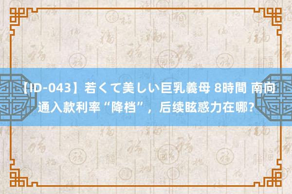 【ID-043】若くて美しい巨乳義母 8時間 南向通入款利率“降档”，后续眩惑力在哪？