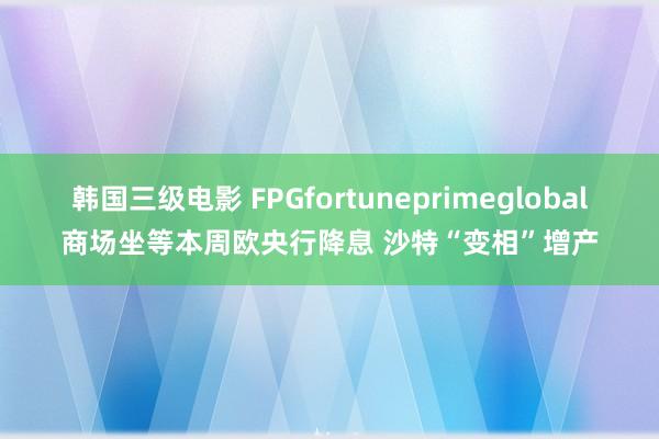 韩国三级电影 FPGfortuneprimeglobal商场坐等本周欧央行降息 沙特“变相”增产