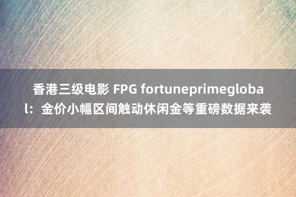 香港三级电影 FPG fortuneprimeglobal：金价小幅区间触动休闲金等重磅数据来袭