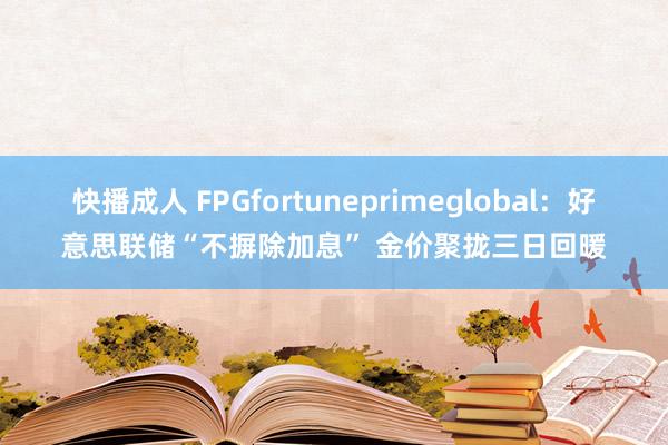 快播成人 FPGfortuneprimeglobal：好意思联储“不摒除加息” 金价聚拢三日回暖