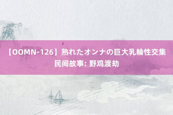 【OOMN-126】熟れたオンナの巨大乳輪性交集 民间故事: 野鸡渡劫