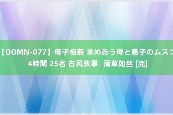 【OOMN-077】母子相姦 求めあう母と息子のムスコ 4時間 25名 古风故事: 蒲草如丝 [完]