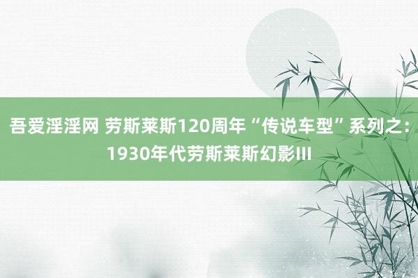 吾爱淫淫网 劳斯莱斯120周年“传说车型”系列之：1930年代劳斯莱斯幻影III