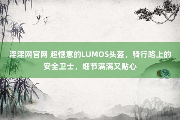 淫淫网官网 超惬意的LUMOS头盔，骑行路上的安全卫士，细节满满又贴心