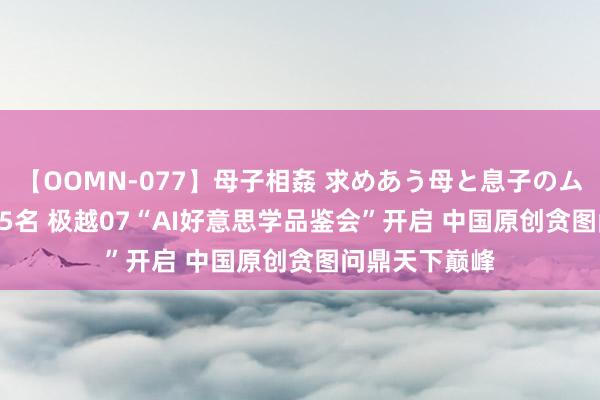 【OOMN-077】母子相姦 求めあう母と息子のムスコ 4時間 25名 极越07“AI好意思学品鉴会”开启 中国原创贪图问鼎天下巅峰