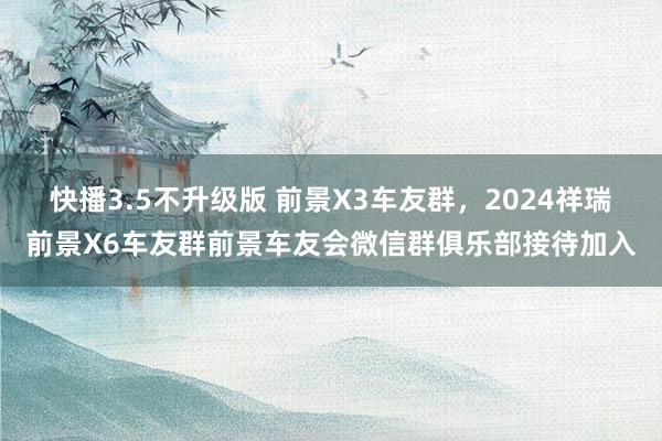 快播3.5不升级版 前景X3车友群，2024祥瑞前景X6车友群前景车友会微信群俱乐部接待加入