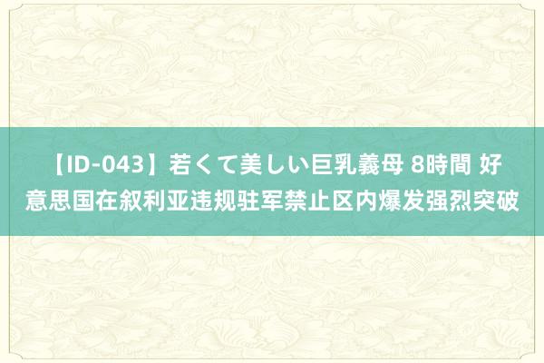 【ID-043】若くて美しい巨乳義母 8時間 好意思国在叙利亚违规驻军禁止区内爆发强烈突破