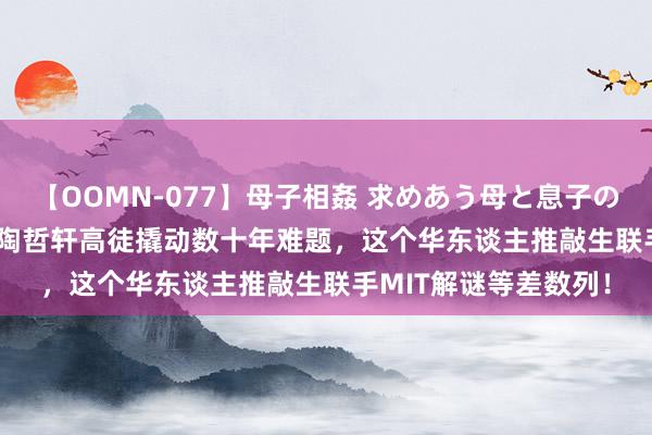 【OOMN-077】母子相姦 求めあう母と息子のムスコ 4時間 25名 陶哲轩高徒撬动数十年难题，这个华东谈主推敲生联手MIT解谜等差数列！