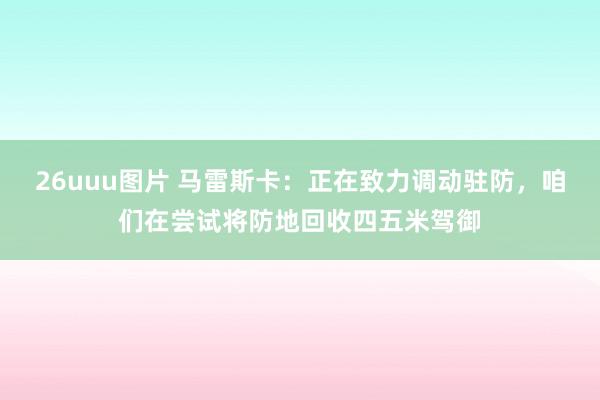 26uuu图片 马雷斯卡：正在致力调动驻防，咱们在尝试将防地回收四五米驾御