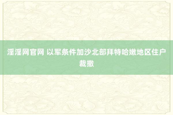 淫淫网官网 以军条件加沙北部拜特哈嫩地区住户裁撤