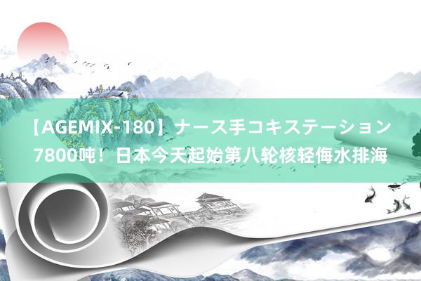 【AGEMIX-180】ナース手コキステーション 7800吨！日本今天起始第八轮核轻侮水排海