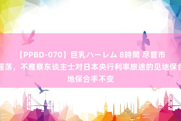 【PPBD-070】巨乳ハーレム 8時間 尽管市集剧烈摇荡，不雅察东谈主士对日本央行利率旅途的见地保合手不变