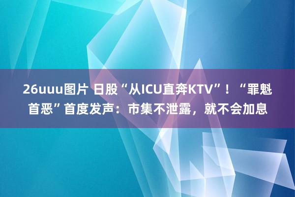 26uuu图片 日股“从ICU直奔KTV”！“罪魁首恶”首度发声：市集不泄露，就不会加息