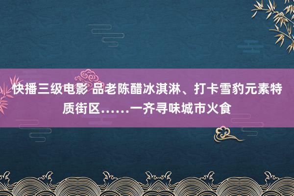 快播三级电影 品老陈醋冰淇淋、打卡雪豹元素特质街区……一齐寻味城市火食