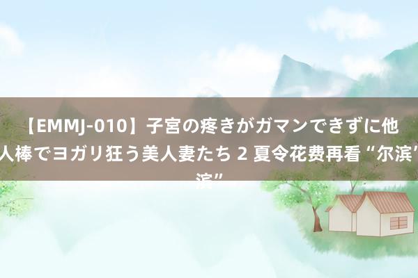 【EMMJ-010】子宮の疼きがガマンできずに他人棒でヨガリ狂う美人妻たち 2 夏令花费再看“尔滨”