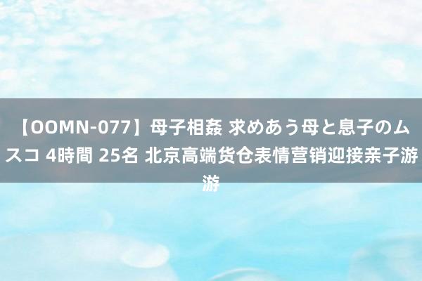 【OOMN-077】母子相姦 求めあう母と息子のムスコ 4時間 25名 北京高端货仓表情营销迎接亲子游