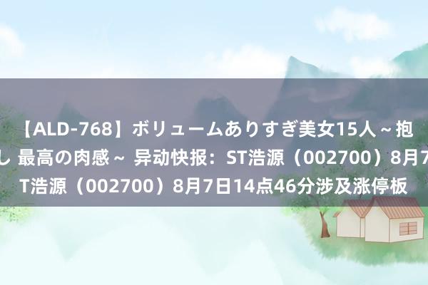 【ALD-768】ボリュームありすぎ美女15人～抱いて良し 抱かれて良し 最高の肉感～ 异动快报：ST浩源（002700）8月7日14点46分涉及涨停板