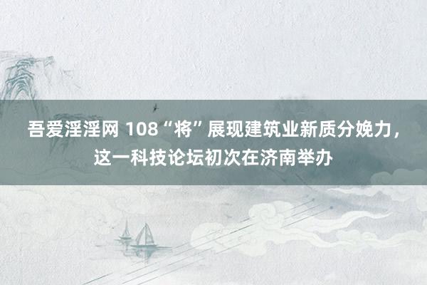 吾爱淫淫网 108“将”展现建筑业新质分娩力，这一科技论坛初次在济南举办