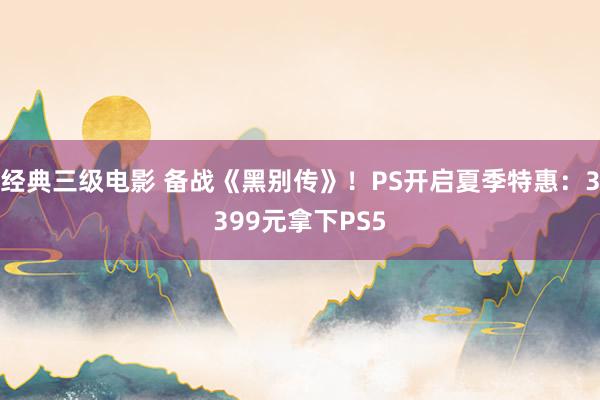 经典三级电影 备战《黑别传》！PS开启夏季特惠：3399元拿下PS5