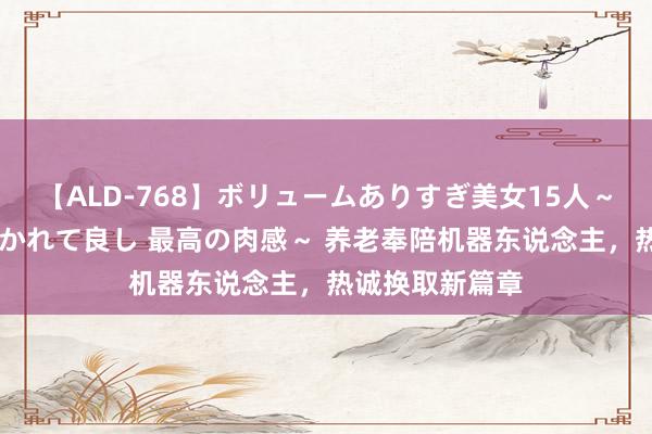 【ALD-768】ボリュームありすぎ美女15人～抱いて良し 抱かれて良し 最高の肉感～ 养老奉陪机器东说念主，热诚换取新篇章