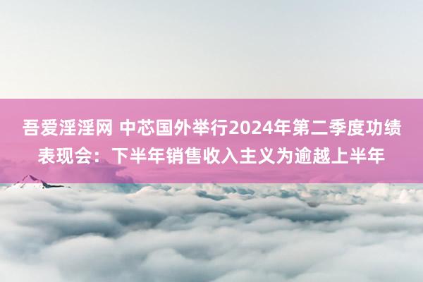 吾爱淫淫网 中芯国外举行2024年第二季度功绩表现会：下半年销售收入主义为逾越上半年