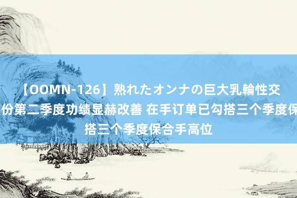 【OOMN-126】熟れたオンナの巨大乳輪性交集 芯原股份第二季度功绩显赫改善 在手订单已勾搭三个季度保合手高位