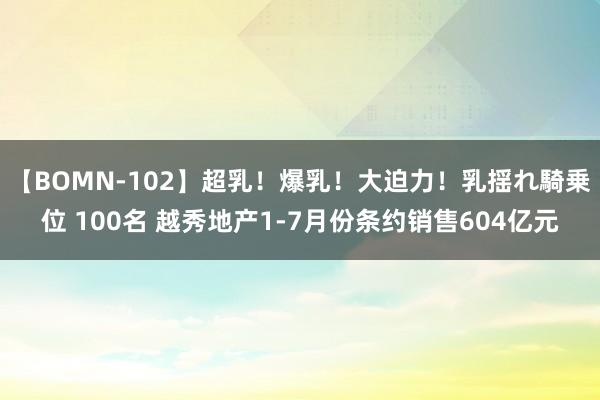 【BOMN-102】超乳！爆乳！大迫力！乳揺れ騎乗位 100名 越秀地产1-7月份条约销售604亿元