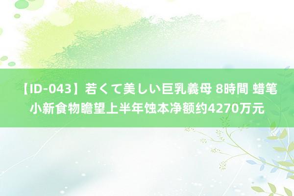 【ID-043】若くて美しい巨乳義母 8時間 蜡笔小新食物瞻望上半年蚀本净额约4270万元