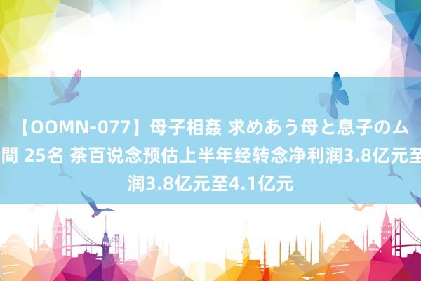 【OOMN-077】母子相姦 求めあう母と息子のムスコ 4時間 25名 茶百说念预估上半年经转念净利润3.8亿元至4.1亿元