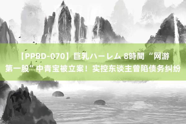 【PPBD-070】巨乳ハーレム 8時間 “网游第一股”中青宝被立案！实控东谈主曾陷债务纠纷