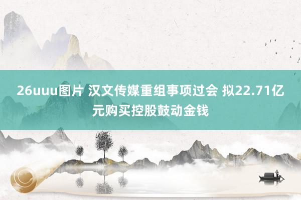 26uuu图片 汉文传媒重组事项过会 拟22.71亿元购买控股鼓动金钱