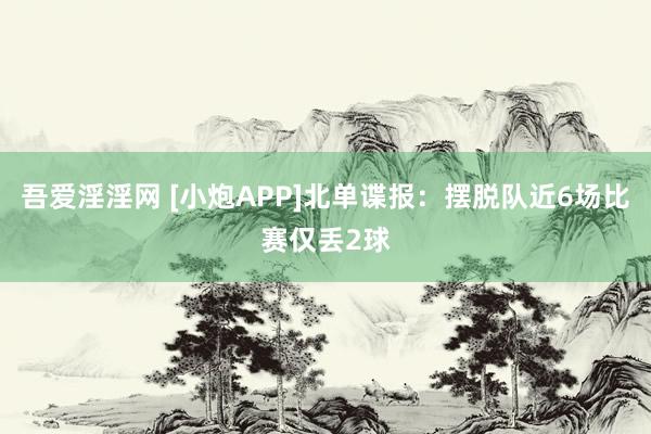 吾爱淫淫网 [小炮APP]北单谍报：摆脱队近6场比赛仅丢2球