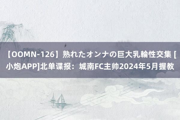 【OOMN-126】熟れたオンナの巨大乳輪性交集 [小炮APP]北单谍报：城南FC主帅2024年5月握教