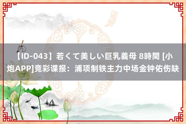 【ID-043】若くて美しい巨乳義母 8時間 [小炮APP]竞彩谍报：浦项制铁主力中场金钟佑伤缺