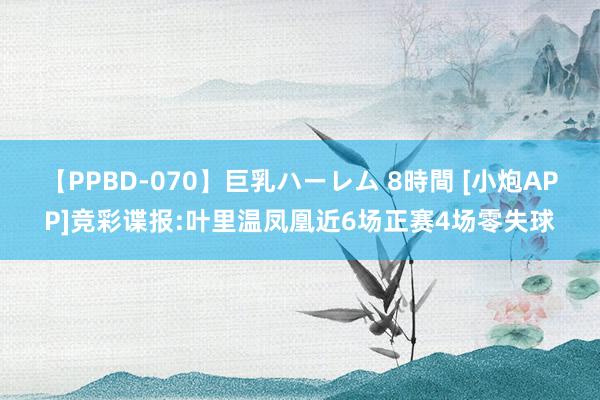 【PPBD-070】巨乳ハーレム 8時間 [小炮APP]竞彩谍报:叶里温凤凰近6场正赛4场零失球